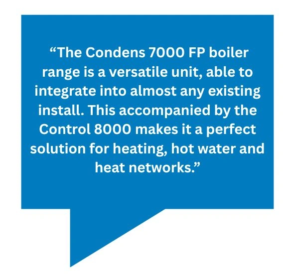 Quote bubble saying: “The Condens 7000 FP boiler range is a versatile unit, able to integrate into almost any existing install. This accompanied by the Control 8000 makes it a perfect solution for heating, hot water and heat networks.”